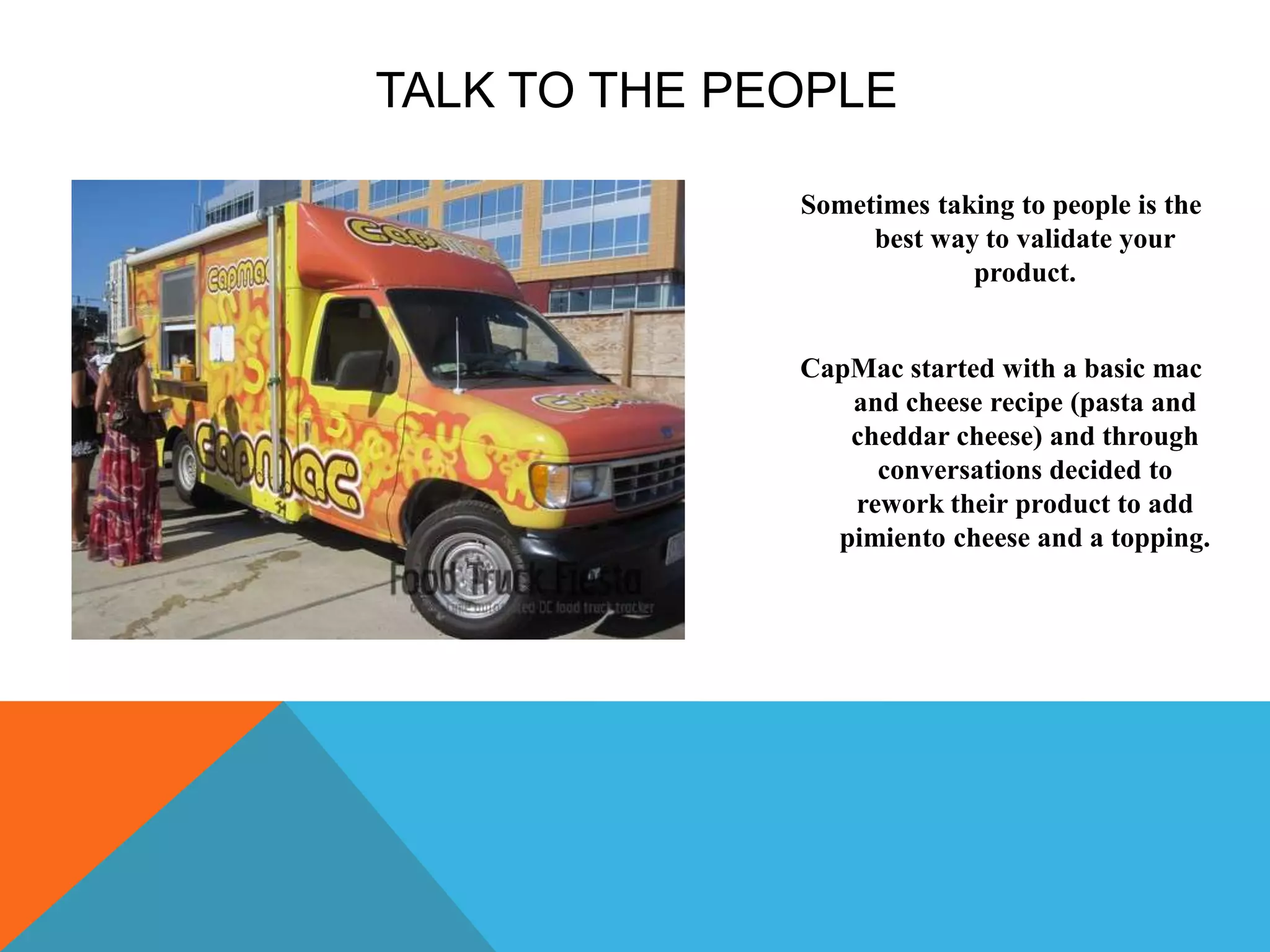 TALK TO THE PEOPLE
Sometimes taking to people is the
best way to validate your
product.
CapMac started with a basic mac
and cheese recipe (pasta and
cheddar cheese) and through
conversations decided to
rework their product to add
pimiento cheese and a topping.
 