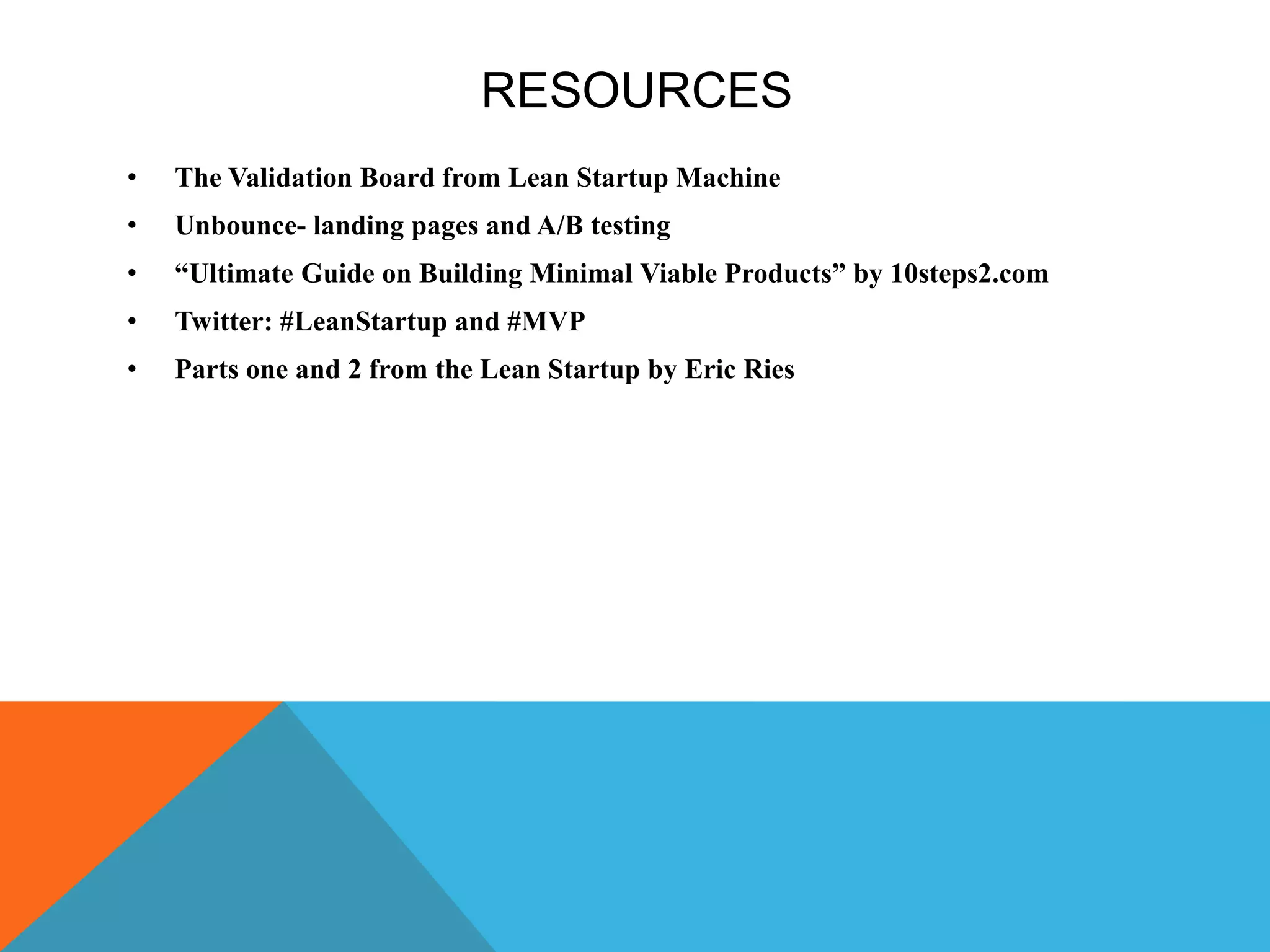 RESOURCES
• The Validation Board from Lean Startup Machine
• Unbounce- landing pages and A/B testing
• “Ultimate Guide on Building Minimal Viable Products” by 10steps2.com
• Twitter: #LeanStartup and #MVP
• Parts one and 2 from the Lean Startup by Eric Ries
 