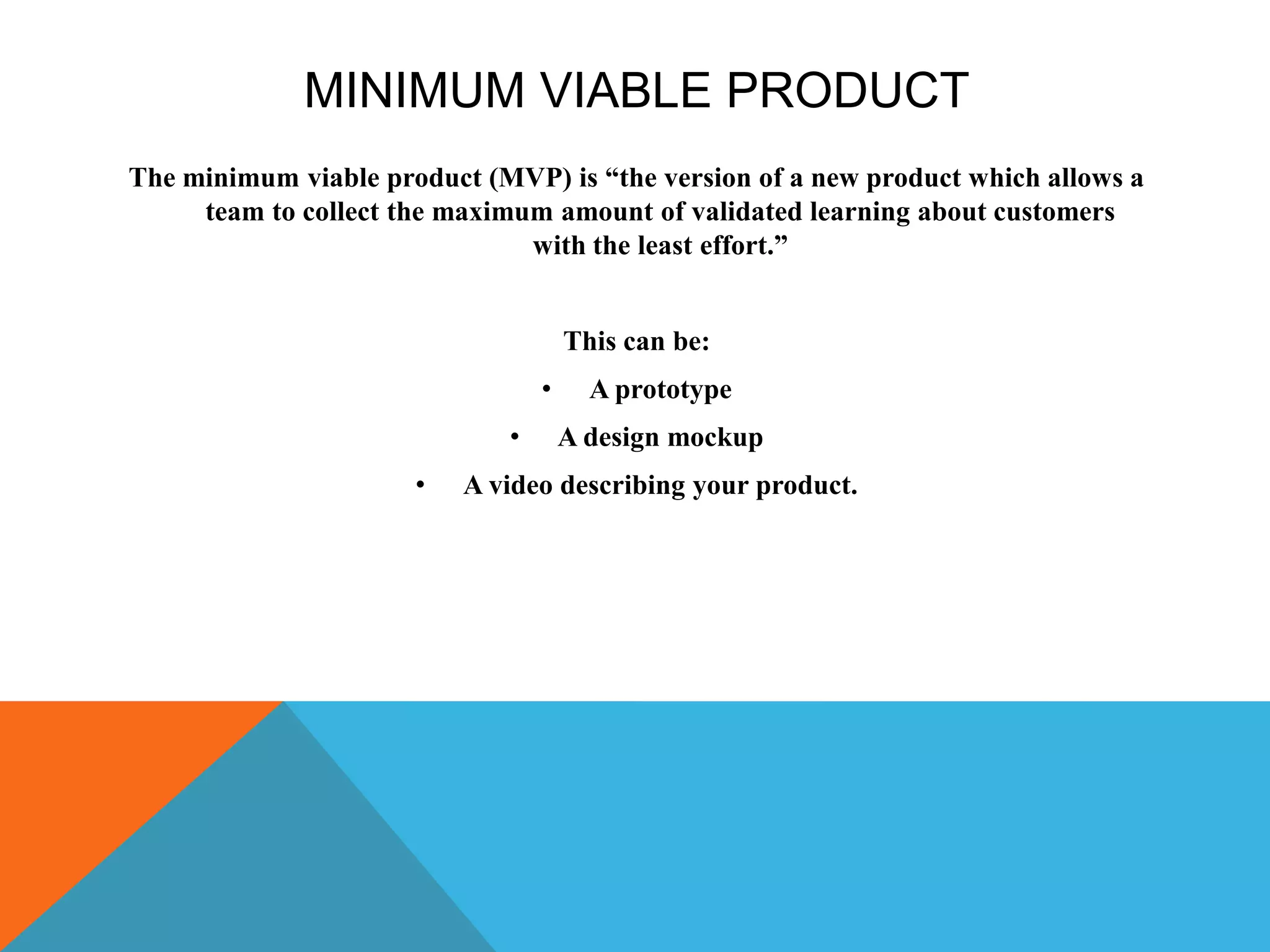 MINIMUM VIABLE PRODUCT
The minimum viable product (MVP) is “the version of a new product which allows a
team to collect the maximum amount of validated learning about customers
with the least effort.”
This can be:
• A prototype
• A design mockup
• A video describing your product.
 
