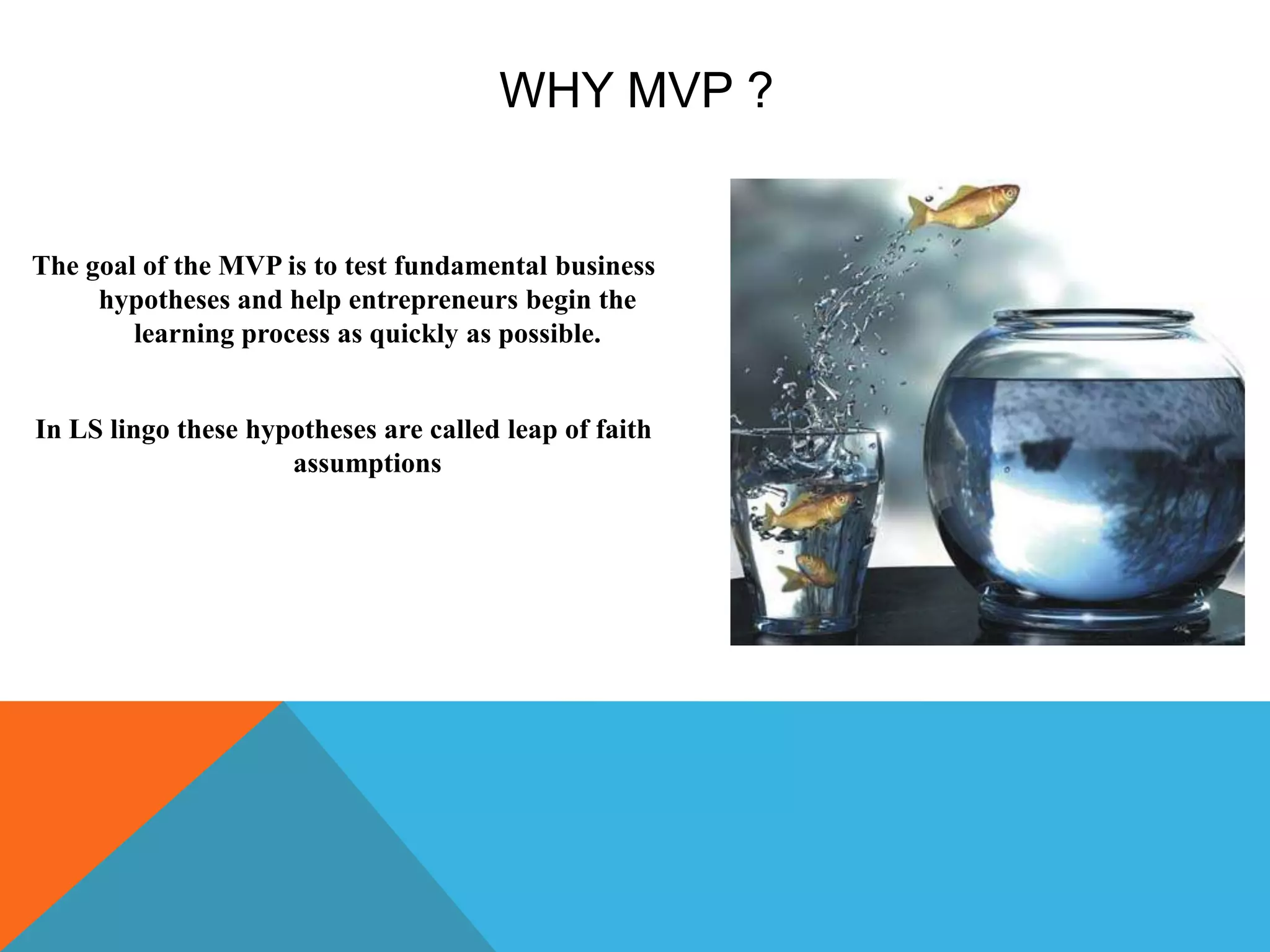 WHY MVP ?
The goal of the MVP is to test fundamental business
hypotheses and help entrepreneurs begin the
learning process as quickly as possible.
In LS lingo these hypotheses are called leap of faith
assumptions
 