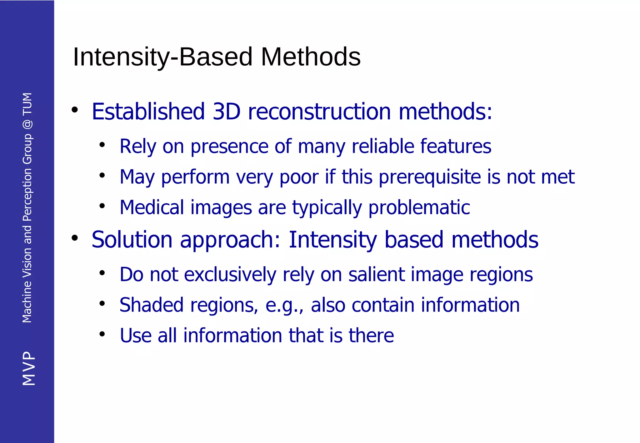 Intensity-Based Methods
Machine Vision and Perception Group @ TUM




                                            
                                                Established 3D reconstruction methods:
                                                
                                                    Rely on presence of many reliable features
                                                
                                                    May perform very poor if this prerequisite is not met
                                                
                                                    Medical images are typically problematic
                                            
                                                Solution approach: Intensity based methods
                                                
                                                    Do not exclusively rely on salient image regions
                                                
                                                    Shaded regions, e.g., also contain information
                                                
                                                    Use all information that is there
MVP
 