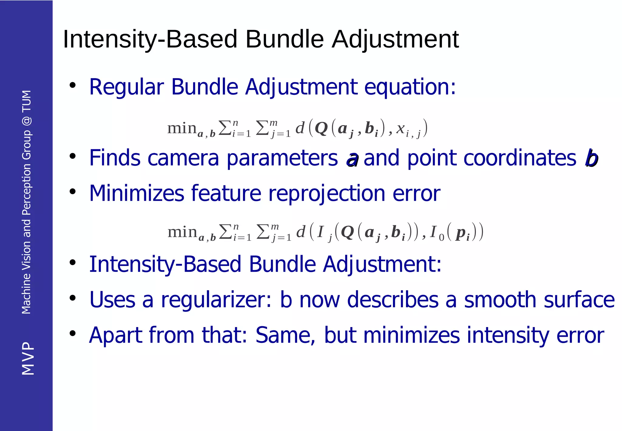 Intensity-Based Bundle Adjustment
                                            
                                                Regular Bundle Adjustment equation:
Machine Vision and Perception Group @ TUM




                                                        min a , b ∑i=1 ∑m=1 d (Q (a j , b i ) , x i , j )
                                                                   n
                                                                        j

                                            
                                                Finds camera parameters a and point coordinates b
                                            
                                                Minimizes feature reprojection error
                                                        min a , b ∑n ∑m d ( I j (Q ( a j , b i )) , I 0 ( p i ))
                                                                   i=1 j=1

                                            
                                                Intensity-Based Bundle Adjustment:
                                            
                                                Uses a regularizer: b now describes a smooth surface
                                            
                                                Apart from that: Same, but minimizes intensity error
MVP
 