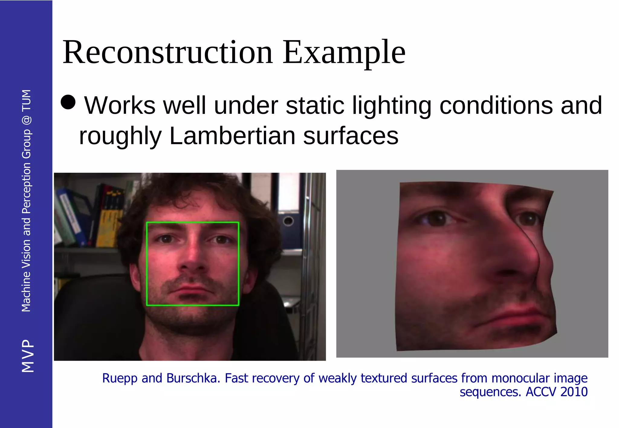 Reconstruction Example
Machine Vision and Perception Group @ TUM




                                            Works well under static lighting conditions and
                                             roughly Lambertian surfaces
MVP




                                               Ruepp and Burschka. Fast recovery of weakly textured surfaces from monocular image
                                                                                                             sequences. ACCV 2010
 