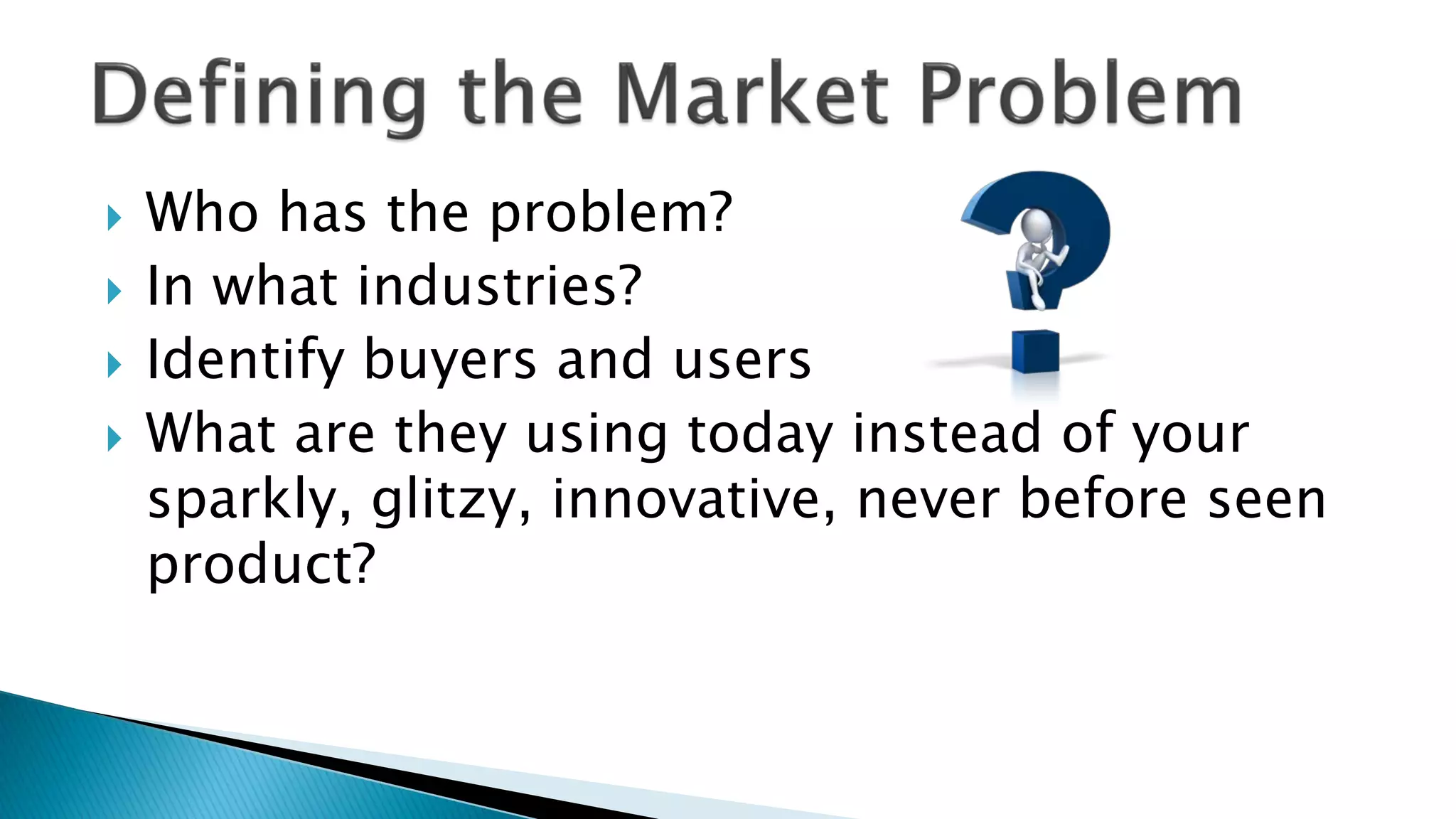  Who has the problem?
 In what industries?
 Identify buyers and users
 What are they using today instead of your
sparkly, glitzy, innovative, never before seen
product?
 