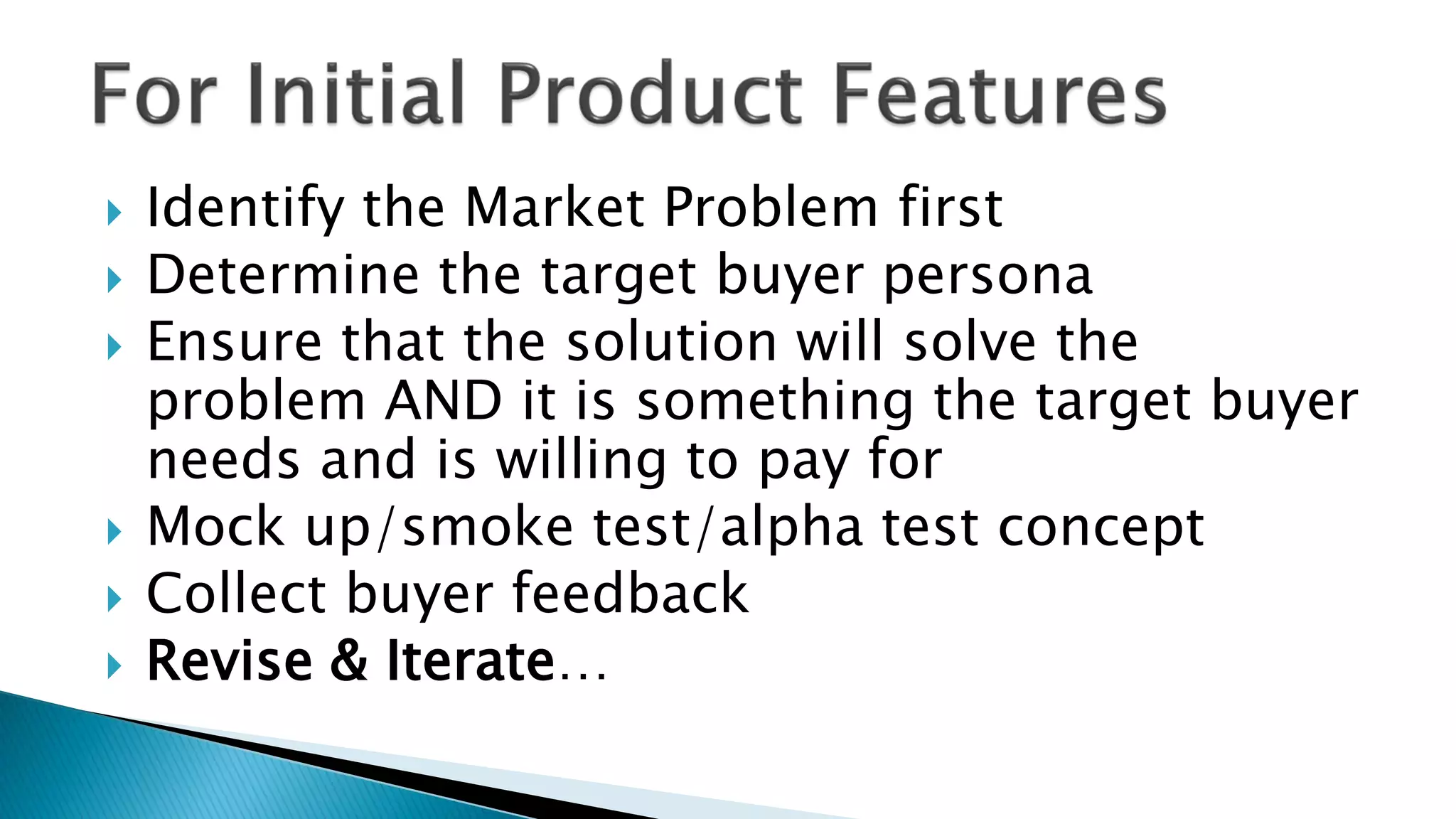  Identify the Market Problem first
 Determine the target buyer persona
 Ensure that the solution will solve the
problem AND it is something the target buyer
needs and is willing to pay for
 Mock up/smoke test/alpha test concept
 Collect buyer feedback
 Revise & Iterate…
 