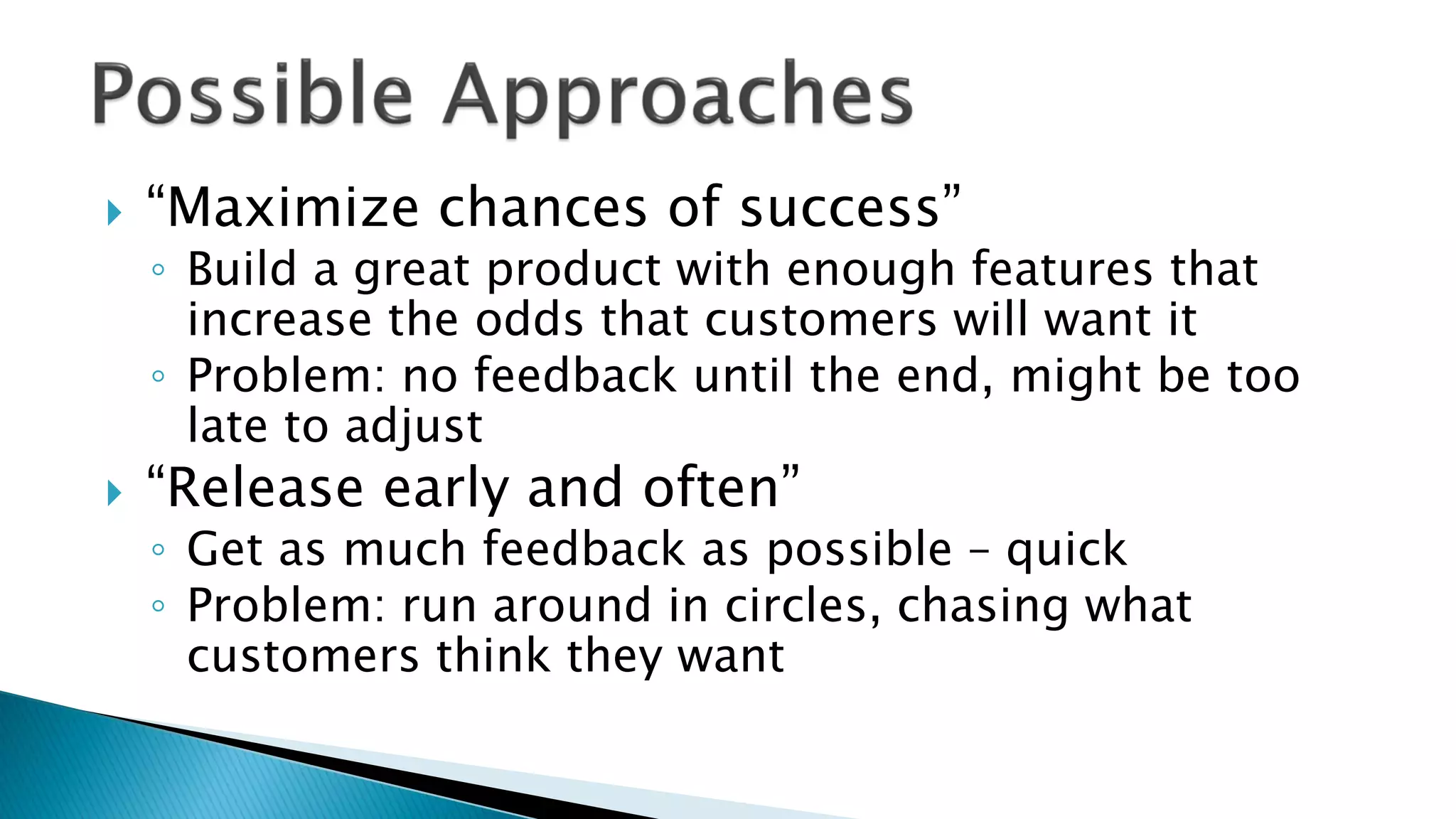  “Maximize chances of success”
◦ Build a great product with enough features that
increase the odds that customers will want it
◦ Problem: no feedback until the end, might be too
late to adjust
 “Release early and often”
◦ Get as much feedback as possible – quick
◦ Problem: run around in circles, chasing what
customers think they want
 