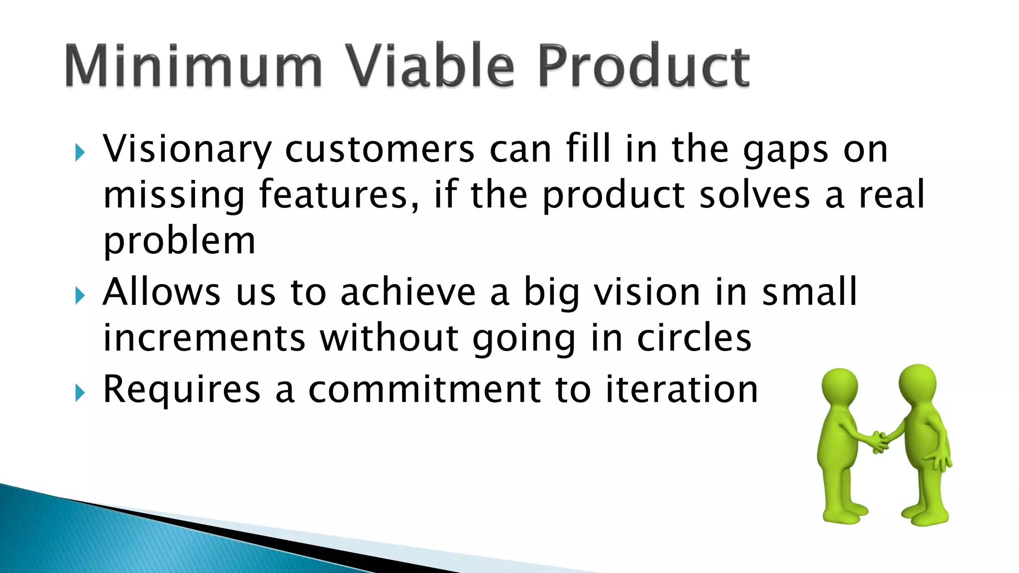  Visionary customers can fill in the gaps on
missing features, if the product solves a real
problem
 Allows us to achieve a big vision in small
increments without going in circles
 Requires a commitment to iteration
 