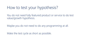 How to test your hypothesis?
You do not need fully featured product or service to do test
value/growth hypothesis.
Maybe you do not need to do any programming at all.
Make the test cycle as short as possible.
 