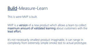 Build-Measure-Learn
This is were MVP is built.
MVP is a version of a new product which allows a team to collect
maximum amount of validated learning about customers with the
least effort.
It’s not necessarily smallest product imaginable, it can range in
complexity from extremely simple smoke test to actual prototype.
 