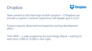 Dropbox
Team wanted to test their leap-of-faith question – if Dropbox can
provide a superior customer experience, will people give it a try?
Product requires deep technical expertise and big development
effort.
Their MVP – a video explaining the technology. Result – waiting list
went from 5,000 to 75,000 in one night.
 