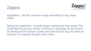 Zappos
Hypothesis – are the customers ready and willing to buy shoes
online.
Testing the hypothesis – founder began asking local shoe stores if he
could take the pictures of their inventory, in exchange for permission,
he would post the pictures online and come back to buy the shoes at
full price if a customer bought them online.
 