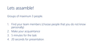 Lets assamble!
Groups of maximum 3 people.
1. Find your team members (choose people that you do not know
personally)
2. Make your acquaintance
3. 5 minutes for the task
4. 20 seconds for presentation
 