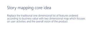Story mapping core idea
Replace the traditional one dimensional list of features ordered
according to business value with two dimensional map which focuses
on user activities and the overall vision of the product.
 