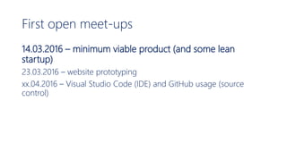 First open meet-ups
14.03.2016 – minimum viable product (and some lean
startup)
23.03.2016 – website prototyping
xx.04.2016 – Visual Studio Code (IDE) and GitHub usage (source
control)
 