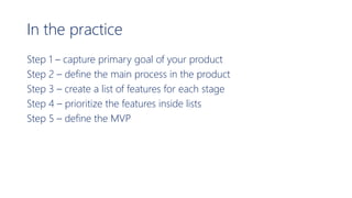 In the practice
Step 1 – capture primary goal of your product
Step 2 – define the main process in the product
Step 3 – create a list of features for each stage
Step 4 – prioritize the features inside lists
Step 5 – define the MVP
 