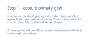 Step 1 – capture primary goal
Imagine you are developing a product which helps people to
assemble their own customized shoes. Product allows users to
choose colors, fabrics, decorations and shapes.
Primary goal could be – Allowing users to receive an individual,
customized pair of shoes.
 