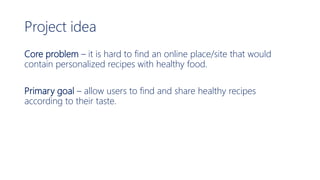 Project idea
Core problem – it is hard to find an online place/site that would
contain personalized recipes with healthy food.
Primary goal – allow users to find and share healthy recipes
according to their taste.
 