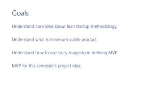 Goals
Understand core idea about lean startup methodology.
Understand what is minimum viable product.
Understand how to use story mapping in defining MVP.
MVP for this semester’s project idea.
 