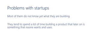 Problems with startups
Most of them do not know yet what they are building.
They tend to spend a lot of time building a product that later on is
something that noone wants and uses.
 