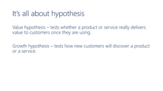 It’s all about hypothesis
Value hypothesis – tests whether a product or service really delivers
value to customers once they are using.
Growth hypothesis – tests how new customers will discover a product
or a service.
 