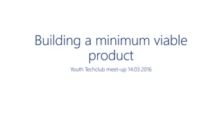 Building a minimum viable
product
Youth Techclub meet-up 14.03.2016
 