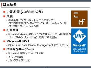 ‐ 2 ‐
自己紹介
 小賀坂 優 (こがさか ゆう)
 所属
• 株式会社インターネットイニシアティブ
クラウド本部 エンタープライズソリューション1部
クラウドソリューション課
 担当業務
• Microsoft Azure, Office 365 を中心とした MS 製品や
サービスのソリューション開発、SI を担当
 Microsoft MVP
• Cloud and Data Center Management (2012/01～)
 技術的なキーワード
• Microsoft 製品 / サービス全般
• インフラ構築
• バックアップ, など
 