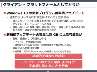 ‐ 25 ‐
クライアント プラットフォームとしてどうか
 Windows 10 の更新プログラムは累積アップデート
• 過去にリリースされた修正が「すべて」含まれる
• 過去にリリースされた修正を適用している場合は新しい修正のみ
ダウンロード、インストールされる
• 適用しなかった期間が長ければ長いほど、適用したときの修正点は
多くなり、適用する際の時間は長くなる
 新機能アップデートの容量は数 GB に上る可能性が
• 配布、適用までに時間がかかる
• ネットワーク帯域幅の問題
• 適用が完了するまでの間、長時間使用できない状況となる
• 適用による影響は未知数
• 適用後、既存アプリケーションが使用できなくなる可能性
アップデートのたびに運用 (Ops) が
不必要に変わることを懸念
継続的ではなく断続的
 