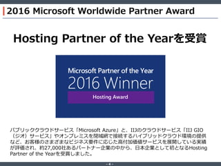 ‐ 4 ‐
2016 Microsoft Worldwide Partner Award
Hosting Partner of the Yearを受賞
パブリッククラウドサービス「Microsoft Azure」と、IIJのクラウドサービス「IIJ GIO
（ジオ）サービス」やオンプレミスを閉域網で接続するハイブリッドクラウド環境の提供
など、お客様のさまざまなビジネス要件に応じた高付加価値サービスを展開している実績
が評価され、約27,000社あるパートナー企業の中から、日本企業として初となるHosting
Partner of the Yearを受賞しました。
 