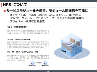 ‐ 42 ‐
NPS について
 サービスモジュールを収容、モジュール間通信を可能に
• オンラインポータルからのお申し込み後すぐに、IIJ 独自の
SDN オーケストレータによって、クラウド上のお客様専用の
プライベート領域に自動生成
ネットワークのディザスタリカバリー対策
NPS は東日本、西日本のリージョンに物理的に広域分散配置されま
す。NPS、モジュールを別リージョンで複数契約し、複数リージョ
ンの NPS を接続することで、ネットワークのディザスタリカバリ
(DR) 対策としても有効です。
オンラインポータルで一括管理
NPS、各機能モジュール、サービスアダプタまで、IIJ Omnibus
サービスで提供されるすべての要素について、オンラインポータル
から契約、設定、管理を行うことができます。また、すべてのサイ
トはシングルサインオンで利用可能で、煩わしさがありません。
モジュール間の通信を媒介
NPS はすべてのモジュール間の通信を媒介します。自動ルーティン
グにより、モジュールを追加した際にも煩わしさがありません。ま
た標準で、ログサーバ、ファイアウォールの機能を有しております。
NPS間接続
東日本リージョン西日本リージョン
 