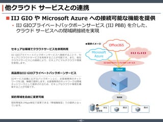 ‐ 43 ‐
他クラウド サービスとの連携
 IIJ GIO や Microsoft Azure への接続可能な機能を提供
• IIJ GIOプライベートバックボーンサービス (IIJ PBB) を介した、
クラウド サービスへの閉域網接続を実現
WAN
拠点拠点本社
管理者
Microsoft
Azure
Cloud
契約帯域を自由に変更可能
契約帯域を1Mbps単位で変更できる「帯域確保型」での提供となっ
ています。
セキュアな環境でクラウドサービスを併用利用
IIJ GIOプライベートバックボーンサービスへ接続することで、セ
キュアにクラウドサービスを利用することが可能です。また、他社
クラウドサービスとの接続により、セキュアにマルチクラウド環境
を実現します。
高品質なIIJ GIOプライベートバックボーンサービス
IIJサービス設備に広がるバックボーン上に、お客様専用のネット
ワークを1面、無償で提供します。お客様専用のネットワークは閉域
ネットワークとして提供されるため、セキュアなクラウド環境を構
築することが可能です。
■提供イメージ
IIJ GIOプライベートバックボーンサービス
Office365
 