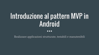 Introduzione al pattern MVP in
Android
Realizzare applicazioni strutturate, testabili e manutenibili
 