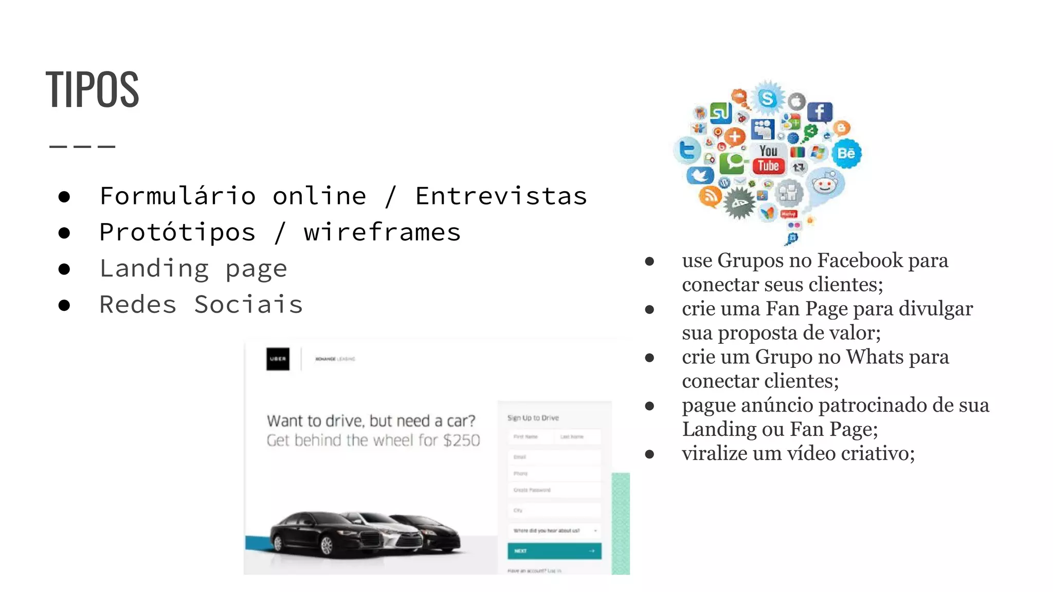TIPOS
● Formulário online / Entrevistas
● Protótipos / wireframes
● Landing page
● Redes Sociais
● use Grupos no Facebook para
conectar seus clientes;
● crie uma Fan Page para divulgar
sua proposta de valor;
● crie um Grupo no Whats para
conectar clientes;
● pague anúncio patrocinado de sua
Landing ou Fan Page;
● viralize um vídeo criativo;
 