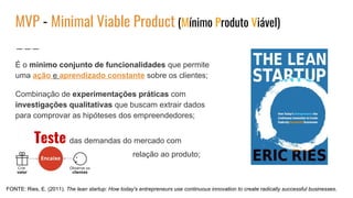 MVP - Minimal Viable Product (Mínimo Produto Viável)
É o mínimo conjunto de funcionalidades que permite
uma ação e aprendizado constante sobre os clientes;
Combinação de experimentações práticas com
investigações qualitativas que buscam extrair dados
para comprovar as hipóteses dos empreendedores;
Teste das demandas do mercado com
relação ao produto;
FONTE: Ries, E. (2011). The lean startup: How today's entrepreneurs use continuous innovation to create radically successful businesses.
 