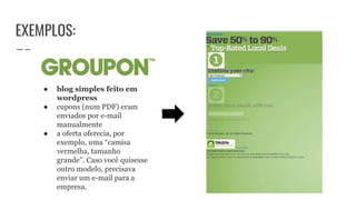 EXEMPLOS:
● blog simples feito em
wordpress
● cupons (num PDF) eram
enviados por e-mail
manualmente
● a oferta oferecia, por
exemplo, uma “camisa
vermelha, tamanho
grande”. Caso você quisesse
outro modelo, precisava
enviar um e-mail para a
empresa.
 