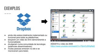 EXEMPLOS
ASSISTA o video de 2008
https://www.youtube.com/watch?v=7QmCUDHpNzE
● ainda não estava totalmente implementado ou
funcional para todas as plataformas;
● lançaram um vídeo de 3min demonstrando a
funcionalidade;
● divulgaram numa comunidade de tecnologia
(potenciais disseminadores);
● muitas pessoas entraram no site e se
inscreveram para testar;
 