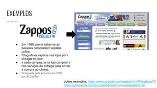 EXEMPLOS
outros exemplos: https://www.youtube.com/watch?v=VPVec5eupTY
https://speckyboy.com/successful-minimum-viable-products/
● Em 1999 queria saber se as
pessoas comprariam sapatos
online;
● fotografava sapatos nas lojas para
divulgar no site;
● a cada compra, ia na loja comprar e
nos serviços de entrega para enviar
a compra ao cliente;
● Comprada pela Amazon em 2009
por $1.2 billion
 
