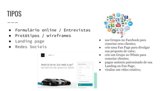 TIPOS
● Formulário online / Entrevistas
● Protótipos / wireframes
● Landing page
● Redes Sociais
● use Grupos no Facebook para
conectar seus clientes;
● crie uma Fan Page para divulgar
sua proposta de valor;
● crie um Grupo no Whats para
conectar clientes;
● pague anúncio patrocinado de sua
Landing ou Fan Page;
● viralize um vídeo criativo;
 