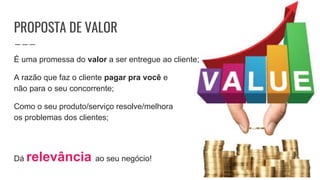 PROPOSTA DE VALOR
É uma promessa do valor a ser entregue ao cliente;
A razão que faz o cliente pagar pra você e
não para o seu concorrente;
Como o seu produto/serviço resolve/melhora
os problemas dos clientes;
Dá relevância ao seu negócio!
 
