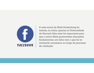 FACEBOOK
A rede social de Mark Zuckerberg foi
testada, no início, apenas na Universidade
de Harvard. Este teste foi importante para
que o jovem Mark promovesse alterações
fundamentais, em linha com o que foi se
revelando necessário ao longo do processo
de validação.
 
