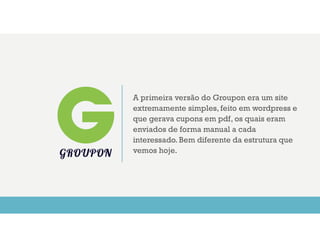 A primeira versão do Groupon era um site
extremamente simples, feito em wordpress e
que gerava cupons em pdf, os quais eram
enviados de forma manual a cada
interessado. Bem diferente da estrutura que
vemos hoje.GROUPON
 