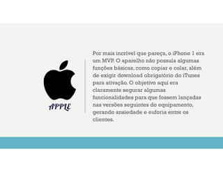Por mais incrível que pareça, o iPhone 1 era
um MVP. O aparelho não possuía algumas
funções básicas, como copiar e colar, além
de exigir download obrigatório do iTunes
para ativação. O objetivo aqui era
claramente segurar algumas
funcionalidades para que fossem lançadas
nas versões seguintes do equipamento,
gerando ansiedade e euforia entre os
clientes.
APPLE
 