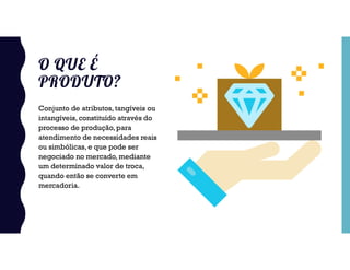 O QUE É
PRODUTO?
Conjunto de atributos, tangíveis ou
intangíveis, constituído através do
processo de produção, para
atendimento de necessidades reais
ou simbólicas, e que pode ser
negociado no mercado, mediante
um determinado valor de troca,
quando então se converte em
mercadoria.
 