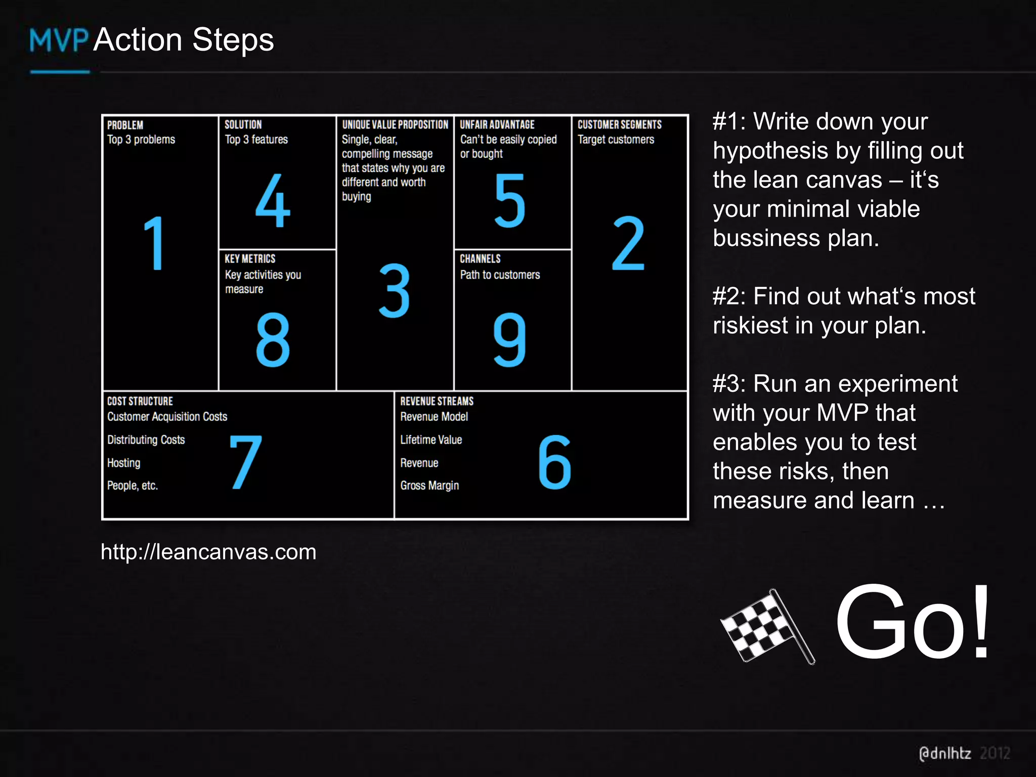 Action Steps

                        #1: Write down your
                        hypothesis by filling out
                        the lean canvas – it‘s
                        your minimal viable
                        bussiness plan.

                        #2: Find out what‘s most
                        riskiest in your plan.

                        #3: Run an experiment
                        with your MVP that
                        enables you to test
                        these risks, then
                        measure and learn …

http://leancanvas.com



                                   Go!
 