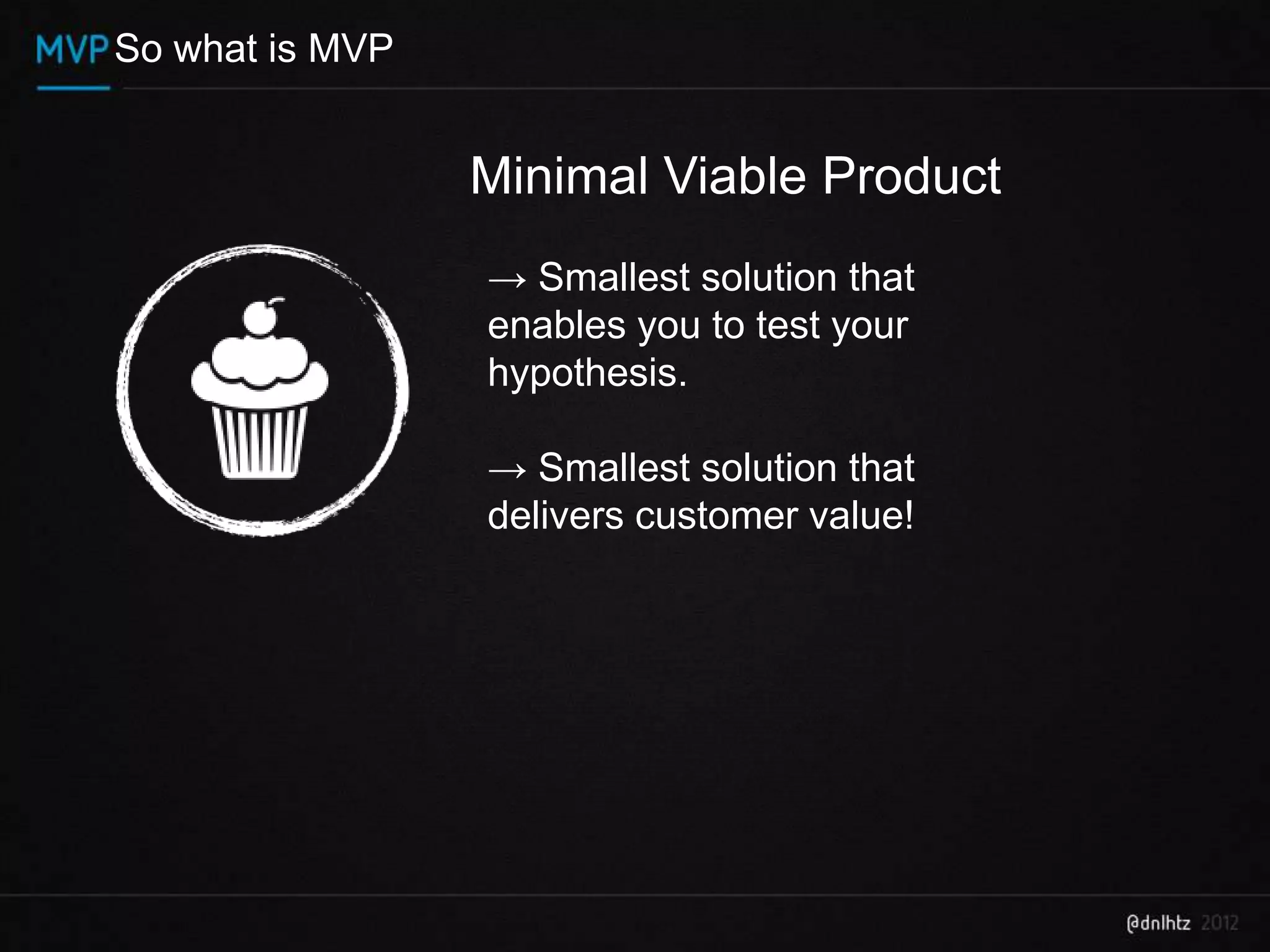 So what is MVP


                 Minimal Viable Product
                 → Smallest solution that
                 enables you to test your
                 hypothesis.

                 → Smallest solution that
                 delivers customer value!
 