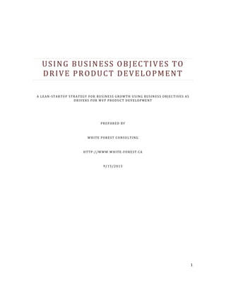 1
USING BUSINESS OBJECTIVES TO
DRIVE PRODUCT DEVELOPMENT
A LEAN-STARTUP STRATEGY FOR BUSINESS GROWTH USING BUSINESS OBJECTIVES AS
DRIVERS FOR MVP PRODUCT DEVELOPMENT
PREPARED BY
WHITE FOREST CONSULTING
HTTP://WWW.WHITE-FOREST.CA
9/15/2013
 