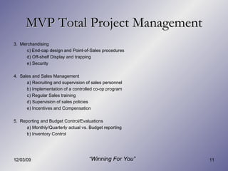 MVP Total Project Management “ Winning For You” 3.  Merchandising c) End-cap design and Point-of-Sales procedures d) Off-shelf Display and trapping e) Security 4.  Sales and Sales Management a) Recruiting and supervision of sales personnel b) Implementation of a controlled co-op program c) Regular Sales training d) Supervision of sales policies e) Incentives and Compensation 5.  Reporting and Budget Control/Evaluations a) Monthly/Quarterly actual vs. Budget reporting  b) Inventory Control 