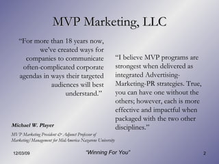 MVP Marketing, LLC “ For more than 18 years now, we’ve created ways for companies to communicate often-complicated corporate agendas in ways their targeted audiences will best understand.”  “ I believe MVP programs are strongest when delivered as integrated Advertising-Marketing-PR strategies. True, you can have one without the others; however, each is more effective and impactful when packaged with the two other disciplines.” Michael W. Player  MVP Marketing President & Adjunct Professor of Marketing/Management for MidAmerica Nazarene University “ Winning For You” 