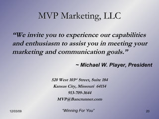 MVP Marketing, LLC “ We invite you to experience our capabilities and enthusiasm to assist you in meeting your marketing and communication goals.”  520 West 103 rd  Street, Suite 184 Kansas City, Missouri  64114 913-709-3644 [email_address] “ Winning For You” ~ Michael W. Player, President 