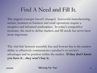 Find A Need and Fill It. The original concepts haven't changed.  Successful manufacturing, service, business-to-business and retail operations require a receptive and informed marketplace.  In today's competitive economy, the need to define markets and fill needs has never been more important. The vital link between assembly line and bottom line is the creative ability to effectively communicate a product's or service's advantages and its position within the market.  If they don't know you have it…they won't buy it. “ Winning For You” 