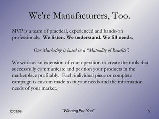 We're Manufacturers, Too. MVP is a team of practical, experienced and hands-on professionals.  We listen. We understand. We fill needs.   Our Marketing is based on a “Mutuality of Benefits”. We work as an extension of your operation to create the tools that successfully communicate and position your products in the marketplace profitably.  Each individual piece or complete campaign is custom made to fit your needs and the information needs of your market. “ Winning For You” 